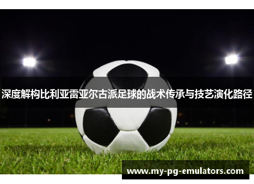 深度解构比利亚雷亚尔古派足球的战术传承与技艺演化路径