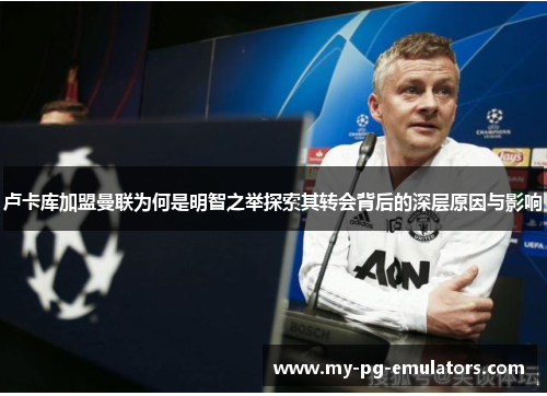 卢卡库加盟曼联为何是明智之举探索其转会背后的深层原因与影响 卢卡库加盟曼联为何是明智之举探索其转会背后的深层原因与影响