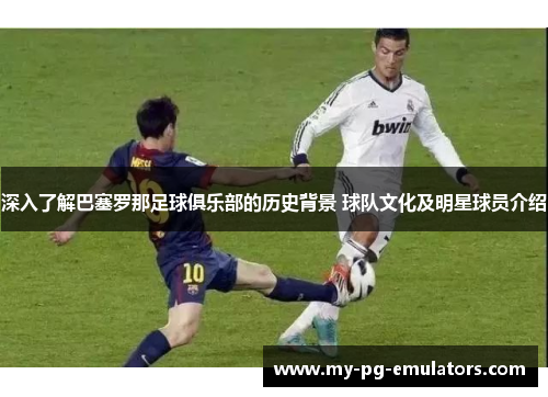 深入了解巴塞罗那足球俱乐部的历史背景 球队文化及明星球员介绍 深入了解巴塞罗那足球俱乐部的历史背景 球队文化及明星球员介绍