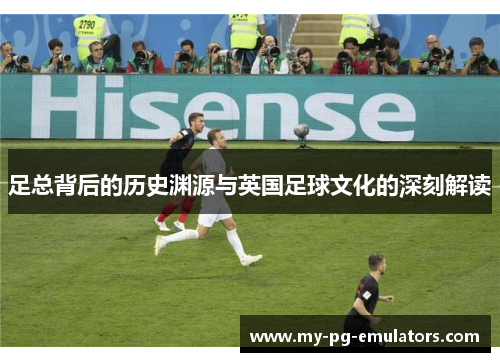 足总背后的历史渊源与英国足球文化的深刻解读