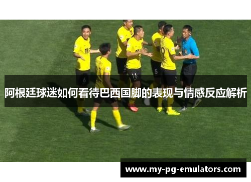 阿根廷球迷如何看待巴西国脚的表现与情感反应解析