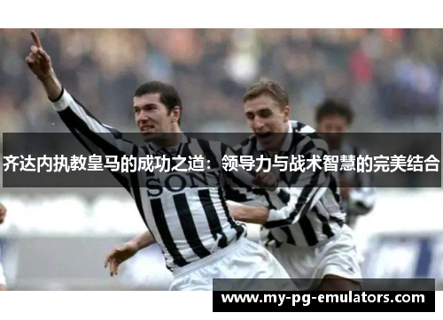 齐达内执教皇马的成功之道：领导力与战术智慧的完美结合