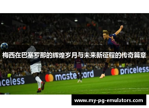 梅西在巴塞罗那的辉煌岁月与未来新征程的传奇篇章