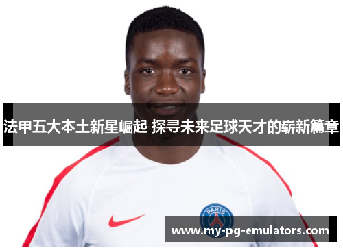 法甲五大本土新星崛起 探寻未来足球天才的崭新篇章 法甲五大本土新星崛起 探寻未来足球天才的崭新篇章