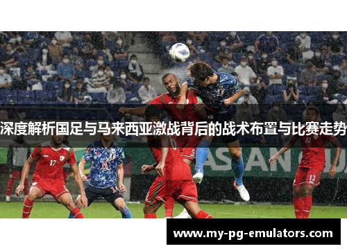 深度解析国足与马来西亚激战背后的战术布置与比赛走势 深度解析国足与马来西亚激战背后的战术布置与比赛走势