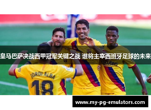 皇马巴萨决战西甲冠军关键之战 谁将主宰西班牙足球的未来