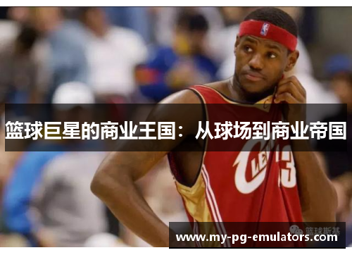 篮球巨星的商业王国:从球场到商业帝国 篮球巨星的商业王国:从球场到商业帝国