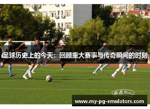 足球历史上的今天:回顾重大赛事与传奇瞬间的时刻 足球历史上的今天:回顾重大赛事与传奇瞬间的时刻