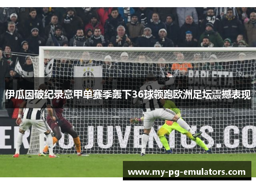 伊瓜因破纪录意甲单赛季轰下36球领跑欧洲足坛震撼表现