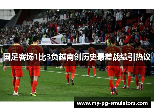 国足客场1比3负越南创历史最差战绩引热议 国足客场1比3负越南创历史最差战绩引热议