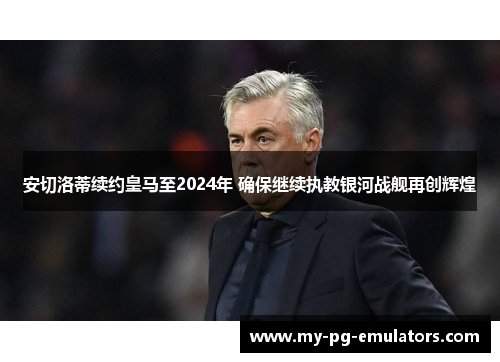 安切洛蒂续约皇马至2024年 确保继续执教银河战舰再创辉煌 安切洛蒂续约皇马至2024年 确保继续执教银河战舰再创辉煌