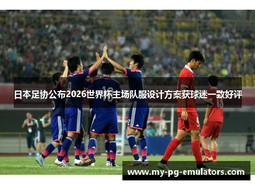 日本足协公布2026世界杯主场队服设计方案获球迷一致好评