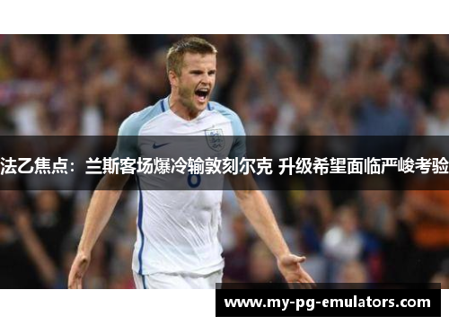 法乙焦点:兰斯客场爆冷输敦刻尔克 升级希望面临严峻考验 法乙焦点:兰斯客场爆冷输敦刻尔克 升级希望面临严峻考验