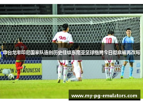 申台龙率印尼国家队连创历史佳绩东南亚足球格局今日彻底被再改写 申台龙率印尼国家队连创历史佳绩东南亚足球格局今日彻底被再改写