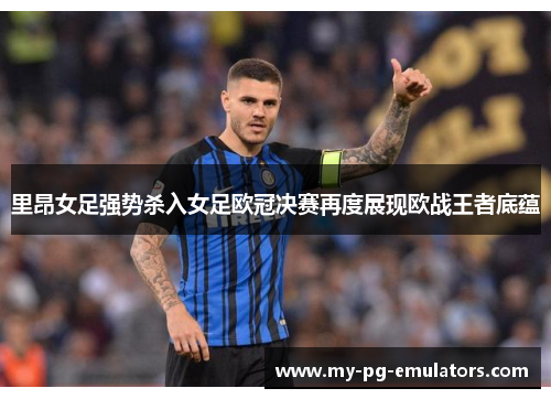 里昂女足强势杀入女足欧冠决赛再度展现欧战王者底蕴