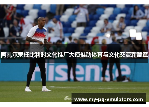 阿扎尔荣任比利时文化推广大使推动体育与文化交流新篇章