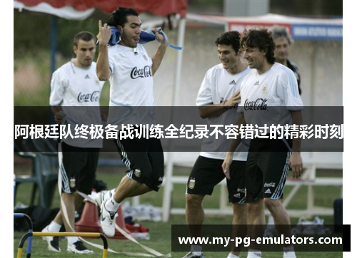 阿根廷队终极备战训练全纪录不容错过的精彩时刻