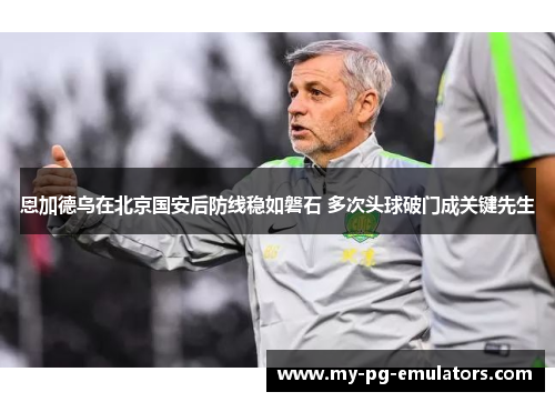 恩加德乌在北京国安后防线稳如磐石 多次头球破门成关键先生 恩加德乌在北京国安后防线稳如磐石 多次头球破门成关键先生