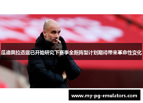 瓜迪奥拉透露已开始研究下赛季全新阵型计划期待带来革命性变化